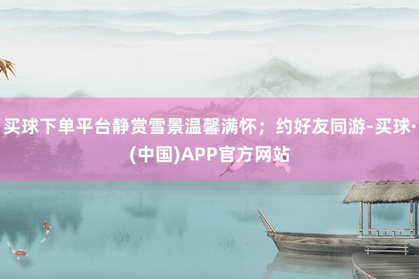 买球下单平台静赏雪景温馨满怀；约好友同游-买球·(中国)APP官方网站