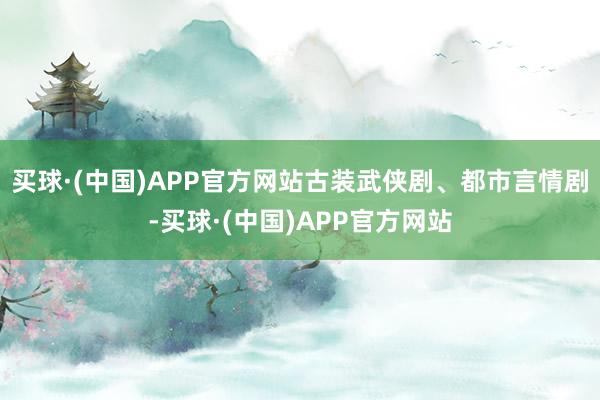 买球·(中国)APP官方网站古装武侠剧、都市言情剧-买球·(中国)APP官方网站