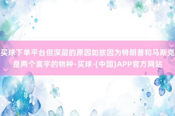 买球下单平台但深层的原因如故因为特朗普和马斯克是两个寰宇的物种-买球·(中国)APP官方网站