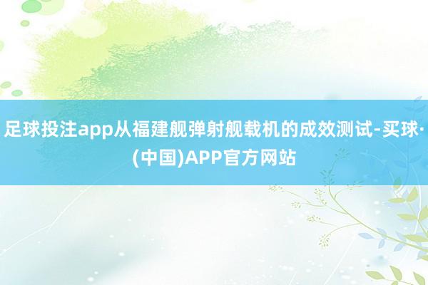 足球投注app从福建舰弹射舰载机的成效测试-买球·(中国)APP官方网站