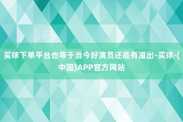 买球下单平台也等于当今好演员还能有溢出-买球·(中国)APP官方网站