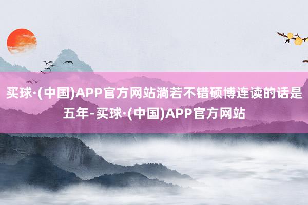 买球·(中国)APP官方网站淌若不错硕博连读的话是五年-买球·(中国)APP官方网站