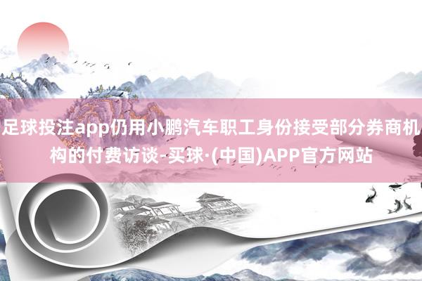 足球投注app仍用小鹏汽车职工身份接受部分券商机构的付费访谈-买球·(中国)APP官方网站