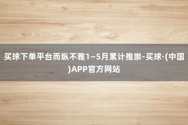 买球下单平台而纵不雅1—5月累计推崇-买球·(中国)APP官方网站