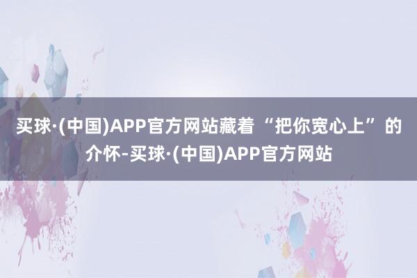 买球·(中国)APP官方网站藏着 “把你宽心上” 的介怀-买球·(中国)APP官方网站