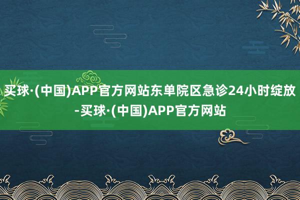 买球·(中国)APP官方网站东单院区急诊24小时绽放-买球·(中国)APP官方网站