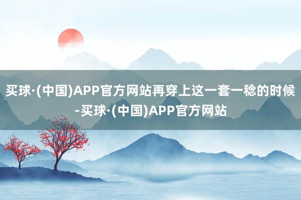 买球·(中国)APP官方网站再穿上这一套一稔的时候-买球·(中国)APP官方网站