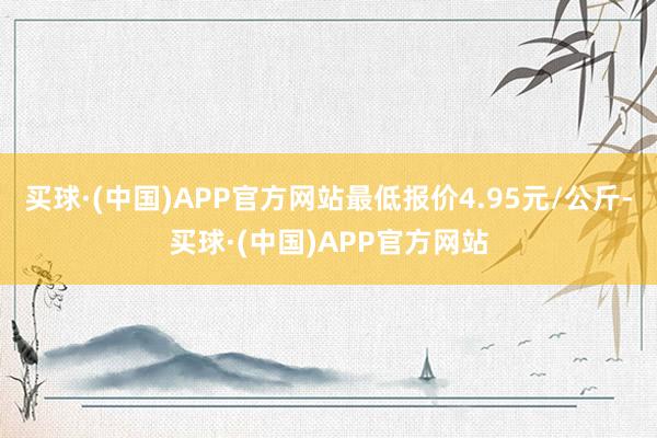 买球·(中国)APP官方网站最低报价4.95元/公斤-买球·(中国)APP官方网站