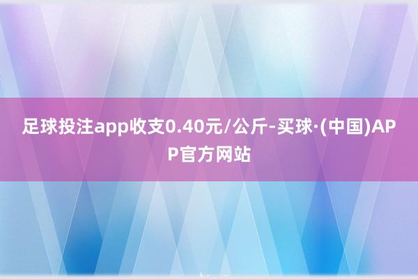 足球投注app收支0.40元/公斤-买球·(中国)APP官方网站
