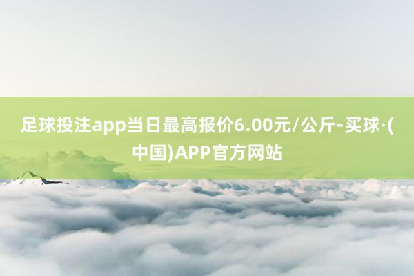 足球投注app当日最高报价6.00元/公斤-买球·(中国)APP官方网站
