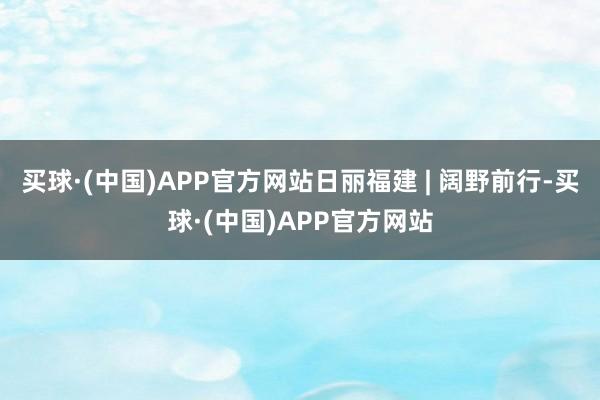 买球·(中国)APP官方网站日丽福建 | 阔野前行-买球·(中国)APP官方网站