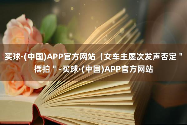 买球·(中国)APP官方网站【女车主屡次发声否定＂摆拍＂-买球·(中国)APP官方网站