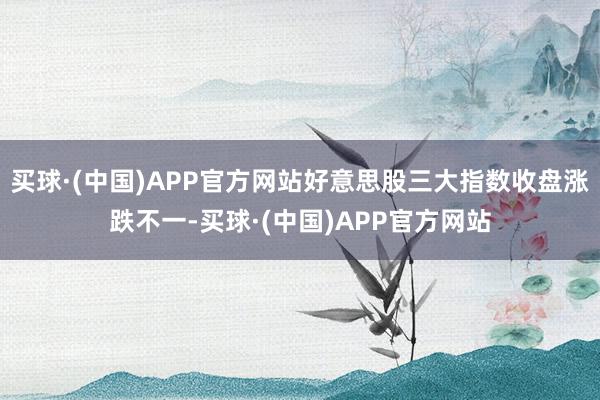 买球·(中国)APP官方网站好意思股三大指数收盘涨跌不一-买球·(中国)APP官方网站