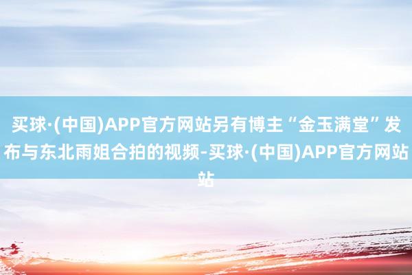 买球·(中国)APP官方网站另有博主“金玉满堂”发布与东北雨姐合拍的视频-买球·(中国)APP官方网站
