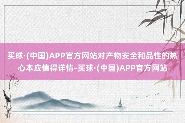买球·(中国)APP官方网站　　对产物安全和品性的热心本应值得详情-买球·(中国)APP官方网站