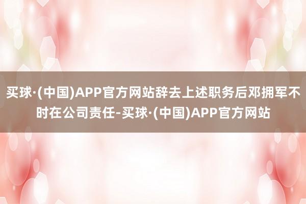 买球·(中国)APP官方网站辞去上述职务后邓拥军不时在公司责任-买球·(中国)APP官方网站