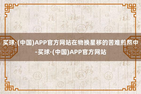 买球·(中国)APP官方网站在物换星移的苦难煎熬中-买球·(中国)APP官方网站