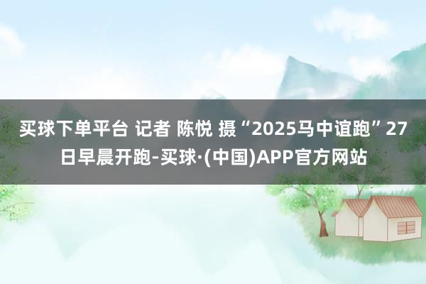 买球下单平台 记者 陈悦 摄“2025马中谊跑”27日早晨开跑-买球·(中国)APP官方网站