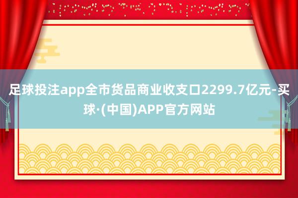 足球投注app全市货品商业收支口2299.7亿元-买球·(中国)APP官方网站