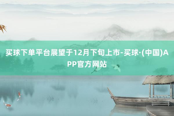 买球下单平台展望于12月下旬上市-买球·(中国)APP官方网站