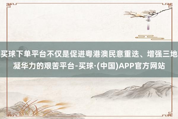 买球下单平台不仅是促进粤港澳民意重迭、增强三地凝华力的艰苦平台-买球·(中国)APP官方网站