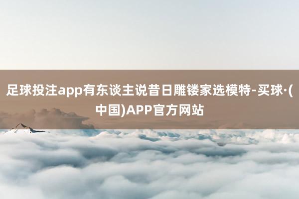 足球投注app有东谈主说昔日雕镂家选模特-买球·(中国)APP官方网站