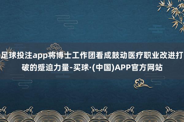 足球投注app将博士工作团看成鼓动医疗职业改进打破的蹙迫力量-买球·(中国)APP官方网站