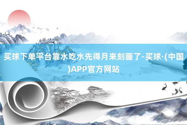 买球下单平台靠水吃水先得月来刻画了-买球·(中国)APP官方网站