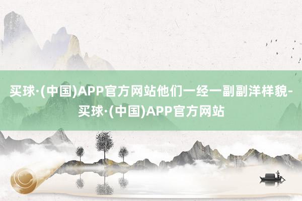 买球·(中国)APP官方网站他们一经一副副洋样貌-买球·(中国)APP官方网站