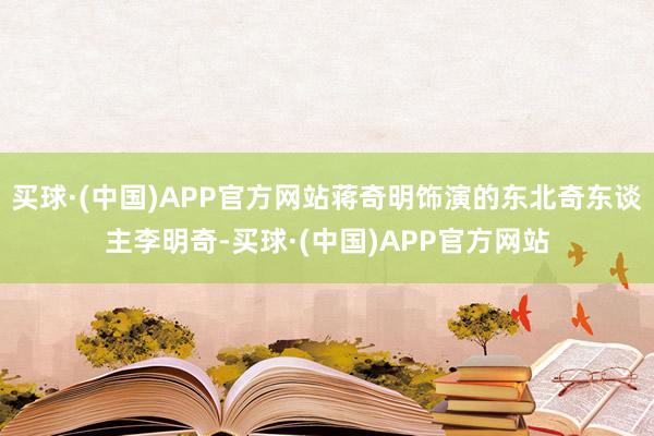 买球·(中国)APP官方网站蒋奇明饰演的东北奇东谈主李明奇-买球·(中国)APP官方网站