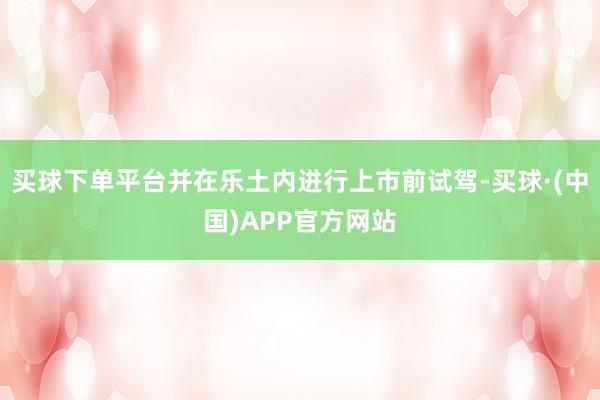 买球下单平台并在乐土内进行上市前试驾-买球·(中国)APP官方网站