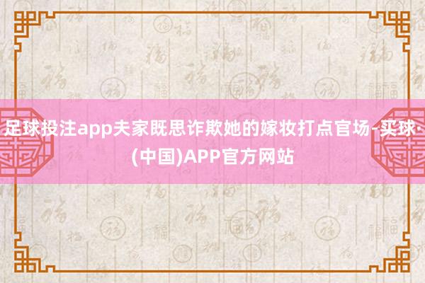 足球投注app夫家既思诈欺她的嫁妆打点官场-买球·(中国)APP官方网站