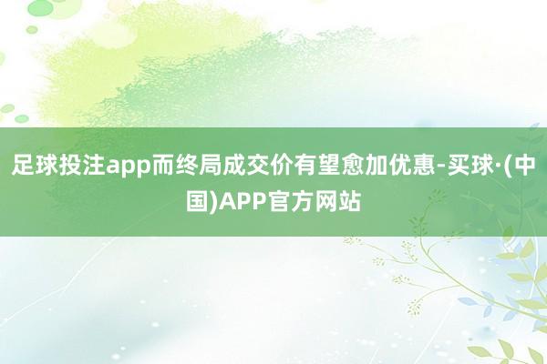 足球投注app而终局成交价有望愈加优惠-买球·(中国)APP官方网站
