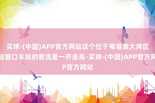 买球·(中国)APP官方网站这个位于粤港澳大湾区紧迫窗口车站的客流是一齐走高-买球·(中国)APP官方网站