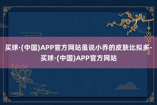 买球·(中国)APP官方网站虽说小乔的皮肤比拟多-买球·(中国)APP官方网站