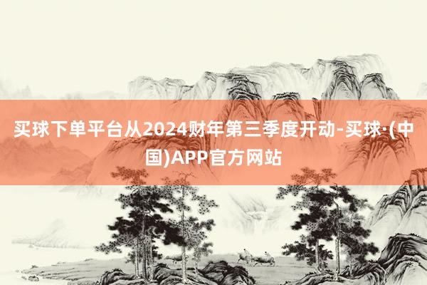 买球下单平台从2024财年第三季度开动-买球·(中国)APP官方网站