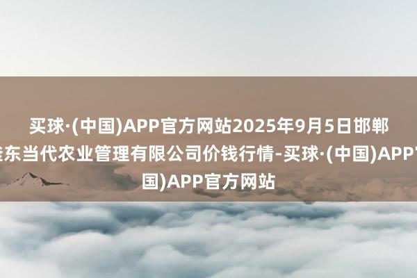 买球·(中国)APP官方网站2025年9月5日邯郸诞生区滏东当代农业管理有限公司价钱行情-买球·(中国)APP官方网站