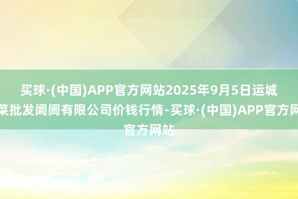 买球·(中国)APP官方网站2025年9月5日运城蔬菜批发阛阓有限公司价钱行情-买球·(中国)APP官方网站
