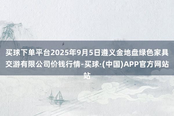 买球下单平台2025年9月5日遵义金地盘绿色家具交游有限公司价钱行情-买球·(中国)APP官方网站