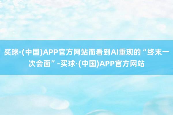 买球·(中国)APP官方网站而看到AI重现的“终末一次会面”-买球·(中国)APP官方网站