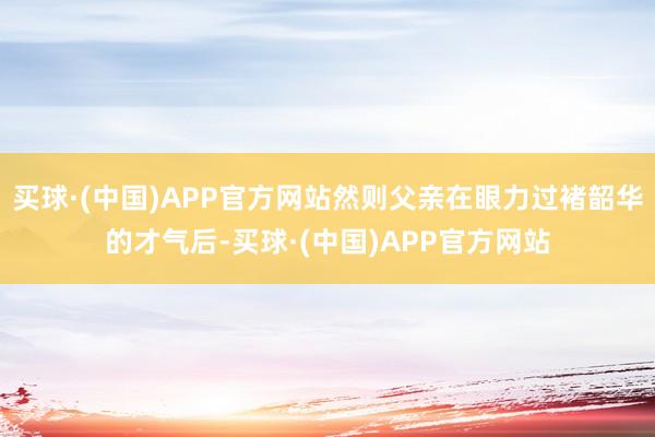 买球·(中国)APP官方网站然则父亲在眼力过褚韶华的才气后-买球·(中国)APP官方网站