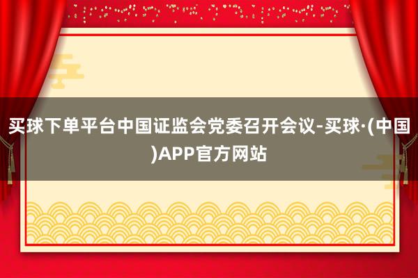 买球下单平台中国证监会党委召开会议-买球·(中国)APP官方网站