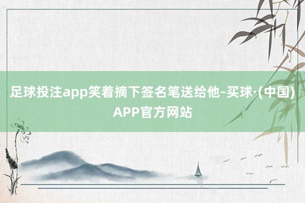 足球投注app笑着摘下签名笔送给他-买球·(中国)APP官方网站