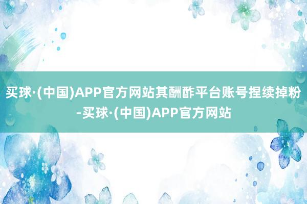 买球·(中国)APP官方网站其酬酢平台账号捏续掉粉-买球·(中国)APP官方网站