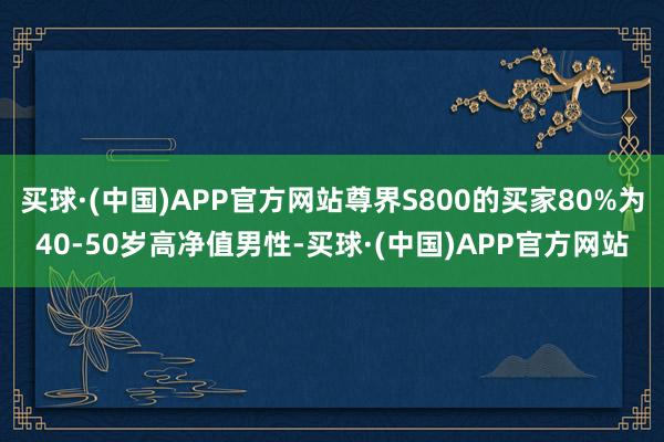 买球·(中国)APP官方网站尊界S800的买家80%为40-50岁高净值男性-买球·(中国)APP官方网站
