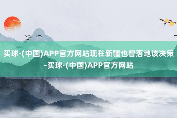 买球·(中国)APP官方网站现在新疆也曾落地该决策-买球·(中国)APP官方网站