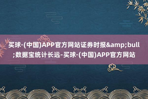 买球·(中国)APP官方网站证券时报•数据宝统计长远-买球·(中国)APP官方网站