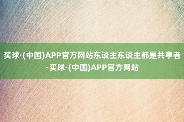 买球·(中国)APP官方网站东谈主东谈主都是共享者-买球·(中国)APP官方网站