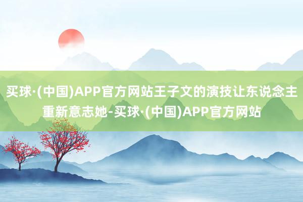 买球·(中国)APP官方网站王子文的演技让东说念主重新意志她-买球·(中国)APP官方网站