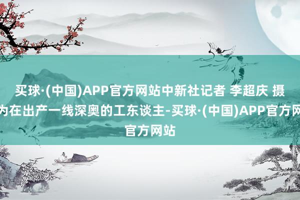买球·(中国)APP官方网站中新社记者 李超庆 摄图为在出产一线深奥的工东谈主-买球·(中国)APP官方网站